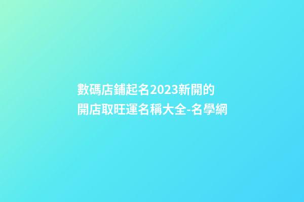 數碼店鋪起名2023新開的 開店取旺運名稱大全-名學網-第1張-店鋪起名-玄機派